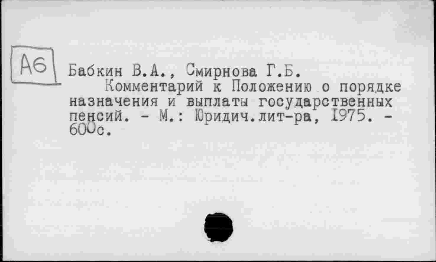 ﻿Бабкин ß.A., Смирнова Г.Б.
Комментарий к Положению о порядке назначения и выплаты государственных пенсий. - М.: Юридич.лит-ра, 1975. -